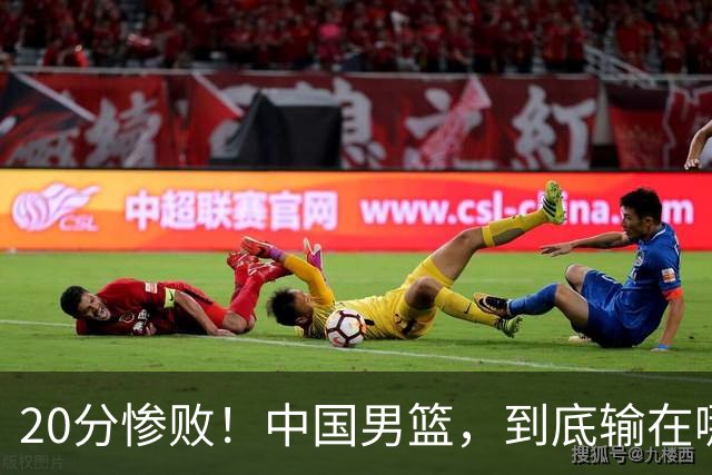 20分惨败！中国男篮，到底输在哪里？